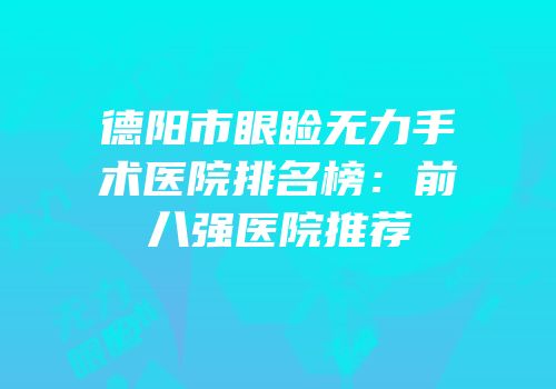 德阳市眼睑无力手术医院排名榜：前八强医院推荐