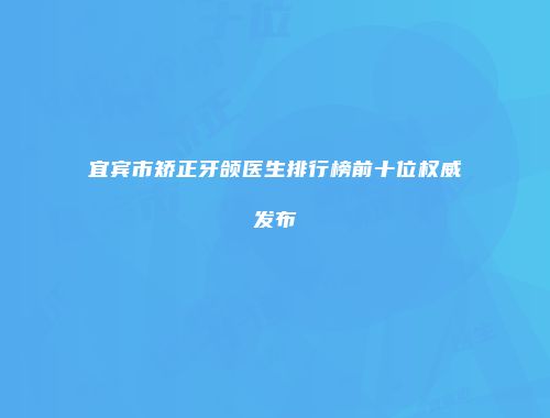 宜宾市矫正牙颌医生排行榜前十位权威发布