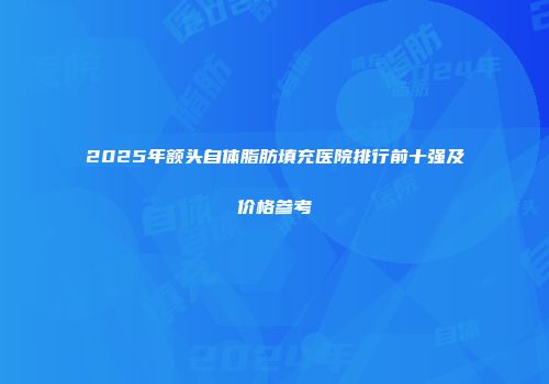 2025年额头自体脂肪填充医院排行前十强及价格参考