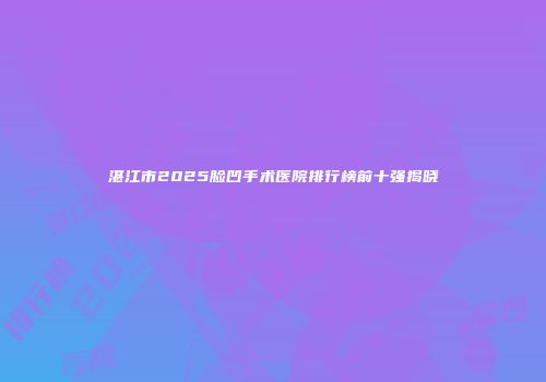 湛江市2025脸凹手术医院排行榜前十强揭晓
