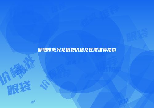 邵阳市激光祛眼袋价格及医院推荐指南