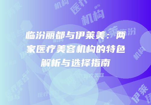 临汾丽都与伊莱美：两家医疗美容机构的特色解析与选择指南