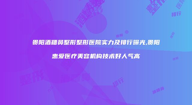 贵阳酒糟鼻整形整形医院实力及排行曝光,贵阳惠爱医疗美容机构技术好人气高