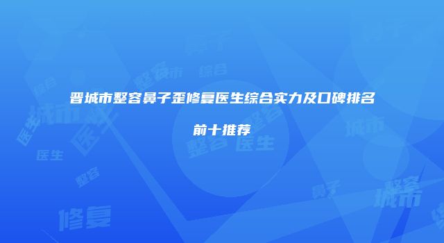 晋城市整容鼻子歪修复医生综合实力及口碑排名前十推荐