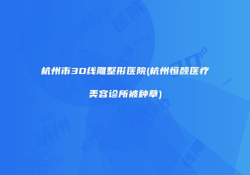 杭州市3D线雕整形医院(杭州恒颜医疗美容诊所被种草)