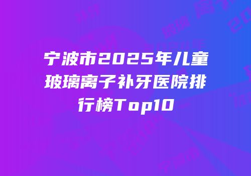 宁波市2025年儿童玻璃离子补牙医院排行榜Top10