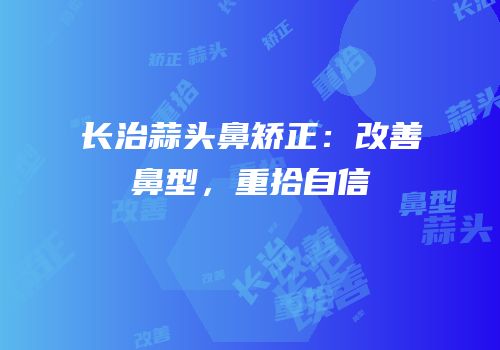 长治蒜头鼻矫正：改善鼻型，重拾自信