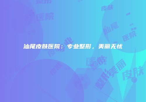 汕尾皮肤医院：专业整形，美丽无忧