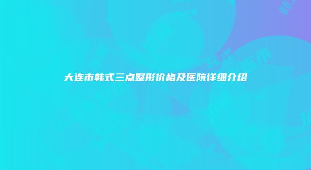大连市韩式三点整形价格及医院详细介绍