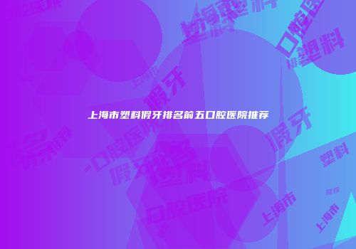 上海市塑料假牙排名前五口腔医院推荐