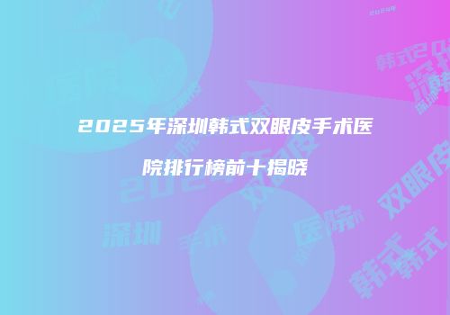 2025年深圳韩式双眼皮手术医院排行榜前十揭晓