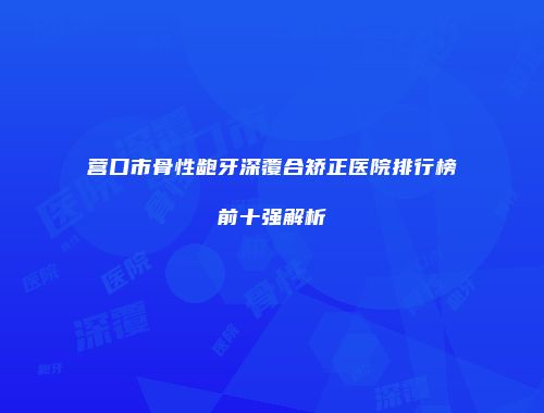 营口市骨性龅牙深覆合矫正医院排行榜前十强解析