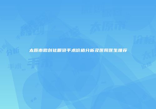 太原市微创祛眼袋手术价格分析及医院医生推荐