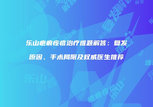 乐山疤痕疙瘩治疗难题解答：复发原因、手术局限及权威医生推荐
