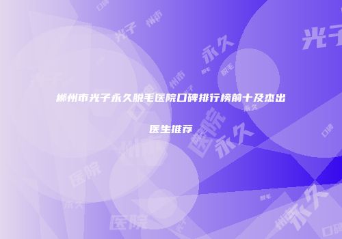 郴州市光子永久脱毛医院口碑排行榜前十及杰出医生推荐