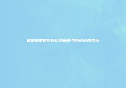 盐城注射溶脂针价格解析与整形医院推荐