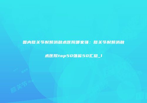 国内膝关节射频消融术医院哪家强：膝关节射频消融术医院top50强前50汇总_1