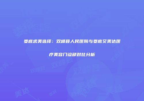 娄底求美选择：双峰县人民医院与娄底艾美达医疗美容门诊部对比分析