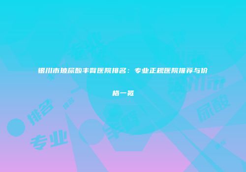 银川市玻尿酸丰臀医院排名：专业正规医院推荐与价格一览