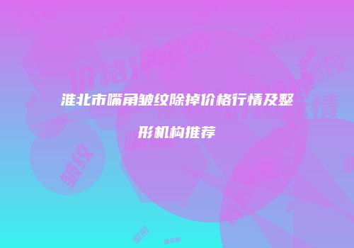 淮北市嘴角皱纹除掉价格行情及整形机构推荐