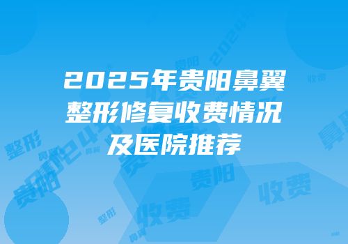 2025年贵阳鼻翼整形修复收费情况及医院推荐