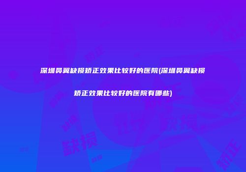 深圳鼻翼缺损矫正效果比较好的医院(深圳鼻翼缺损矫正效果比较好的医院有哪些)