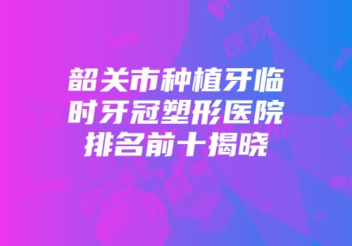 韶关市种植牙临时牙冠塑形医院排名前十揭晓