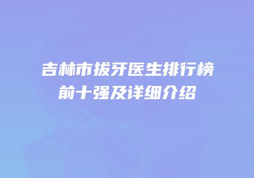 吉林市拔牙医生排行榜前十强及详细介绍