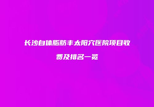 长沙自体脂肪丰太阳穴医院项目收费及排名一览