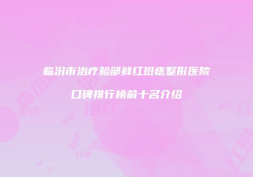 临汾市治疗脸部鲜红斑痣整形医院口碑排行榜前十名介绍