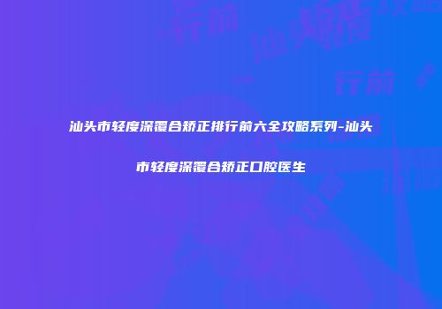 汕头市轻度深覆合矫正排行前六全攻略系列-汕头市轻度深覆合矫正口腔医生