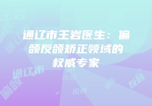 通辽市王岩医生：偏颌反颌矫正领域的权威专家