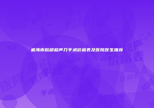 威海市脸部超声刀手术价格表及医院医生推荐