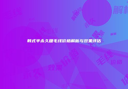 韩式半永久睫毛线价格解析与效果评估