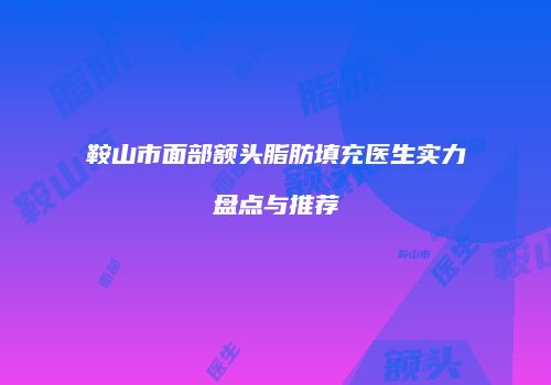 鞍山市面部额头脂肪填充医生实力盘点与推荐