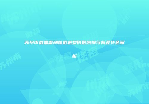 苏州市微晶磨削祛痘疤整形医院排行榜及特色解析