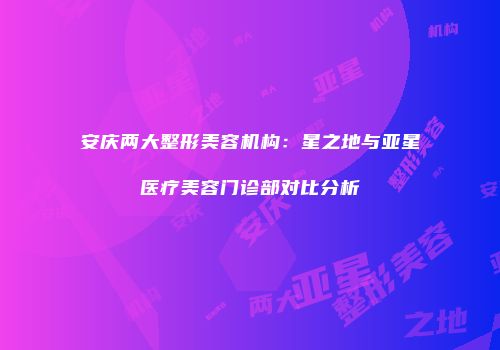 安庆两大整形美容机构：星之地与亚星医疗美容门诊部对比分析