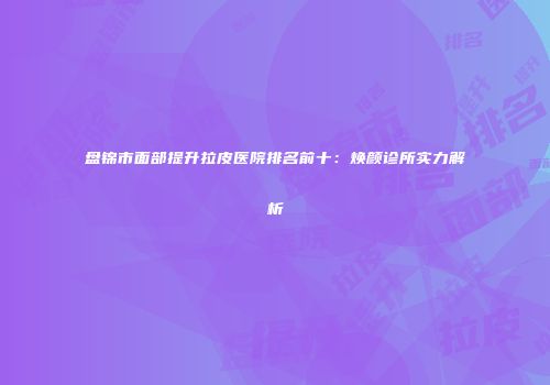 盘锦市面部提升拉皮医院排名前十：焕颜诊所实力解析