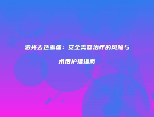 激光去色素痣：安全美容治疗的风险与术后护理指南