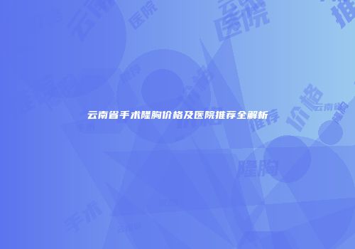 云南省手术隆胸价格及医院推荐全解析
