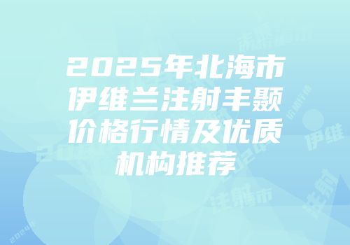 2025年北海市伊维兰注射丰颞价格行情及优质机构推荐
