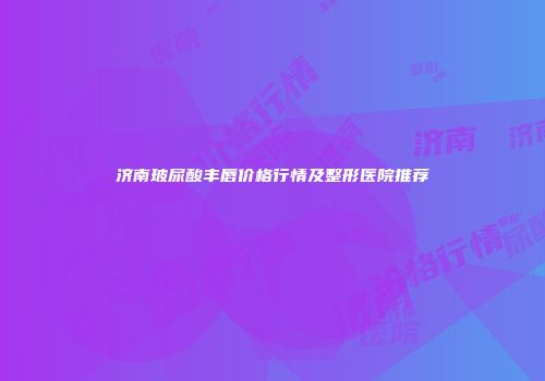 济南玻尿酸丰唇价格行情及整形医院推荐