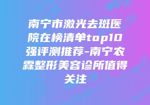 南宁市激光去斑医院在榜清单top10强评测推荐-南宁农霖整形美容诊所值得关注