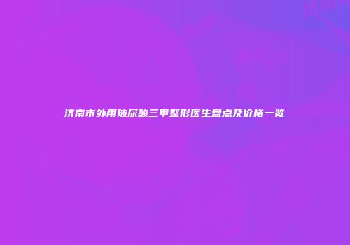 济南市外用玻尿酸三甲整形医生盘点及价格一览