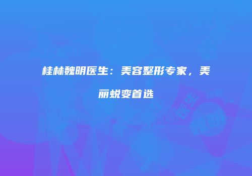 桂林魏明医生：美容整形专家，美丽蜕变首选