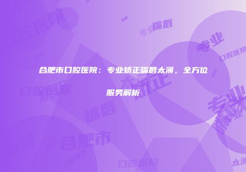 合肥市口腔医院：专业矫正嘴唇太薄，全方位服务解析