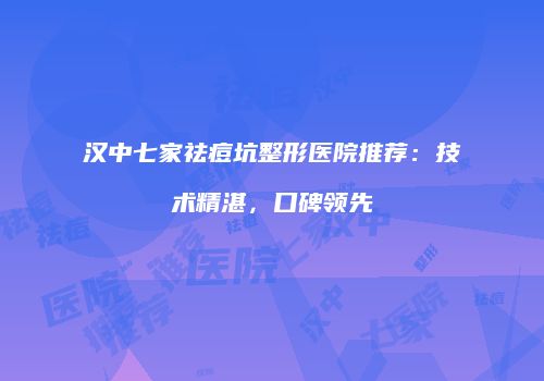 汉中七家祛痘坑整形医院推荐：技术精湛，口碑领先