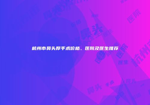 杭州市鼻头厚手术价格、医院及医生推荐