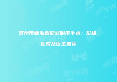 常州市睫毛根部双眼皮手术：价格、医院及医生推荐