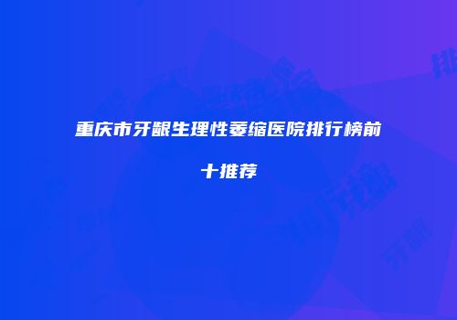 重庆市牙龈生理性萎缩医院排行榜前十推荐
